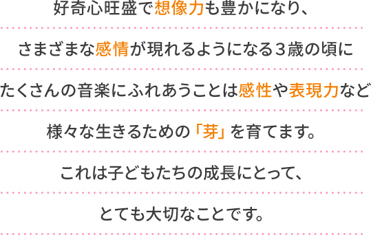 好奇心旺盛で想像力も豊かになり、さまざまな感情が現れるようになる３歳の頃にたくさんの音楽にふれあうことは感性や表現力など様々な生きるための「芽」を育てます。これは子どもたちの成長にとって、とても大切なことです。